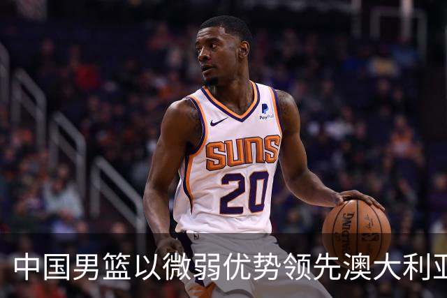 中国男篮以微弱优势领先澳大利亚，球员表现各有千秋
