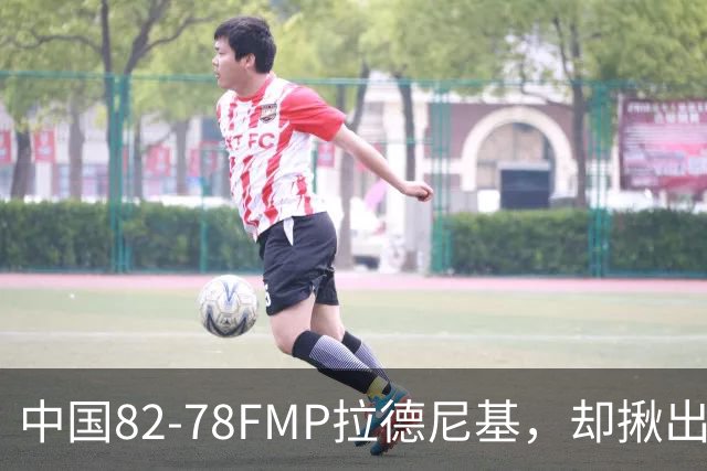 中国82-78FMP拉德尼基，却揪出最差球员，他上场15分钟中国输14分