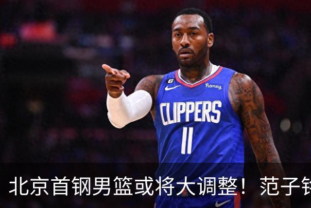 北京首钢男篮或将大调整！范子铭拒绝离队，赵睿发表意见，三外援逐渐清晰