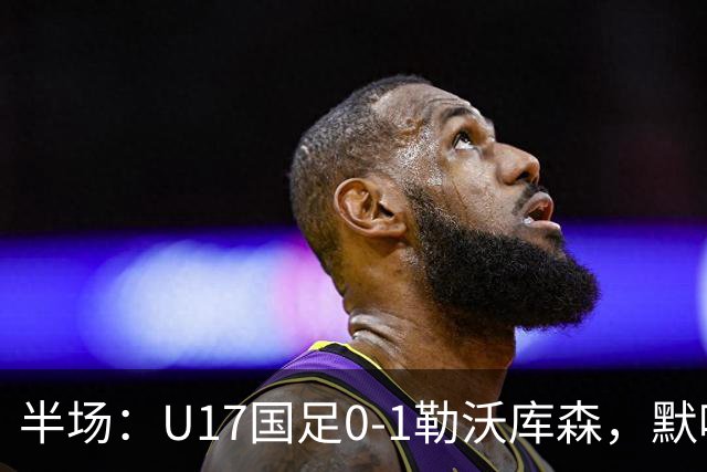 半场：U17国足0-1勒沃库森，默哈马迪挑射破僵