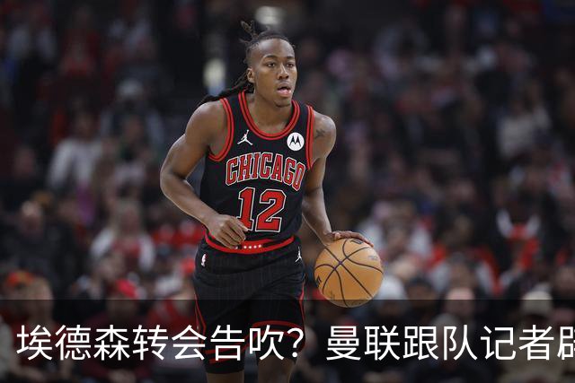埃德森转会告吹？曼联跟队记者辟谣，红魔询价切尔西中场妖星