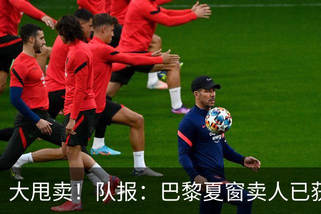 大甩卖！队报：巴黎夏窗卖人已获1亿欧收入，关窗前冲击3亿欧纪录