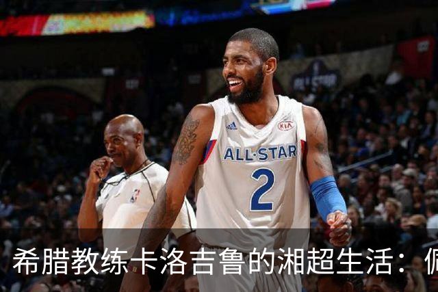 希腊教练卡洛吉鲁的湘超生活：佩服湖南人吃辣的习惯，新赛季要带张家界冲八强