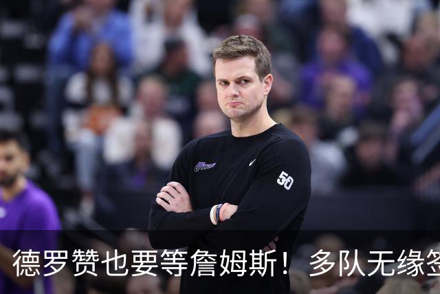 德罗赞也要等詹姆斯！多队无缘签老詹后才会追他 活塞猛龙等队在列