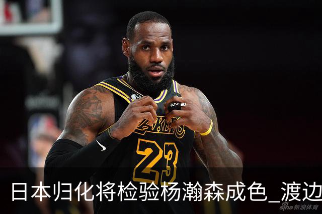 日本归化将检验杨瀚森成色 渡边：有实力击败中国男篮