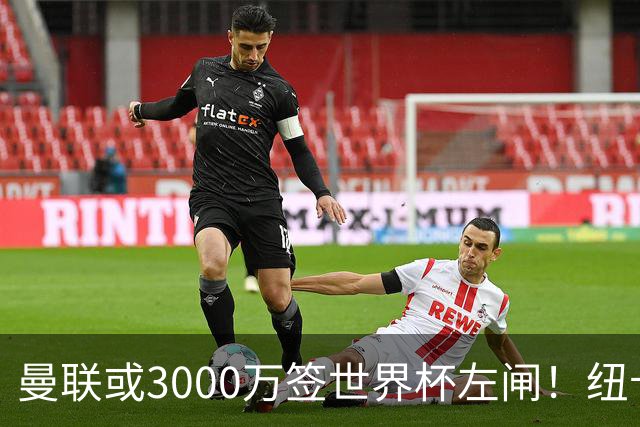 曼联或3000万签世界杯左闸！纽卡拒绝6000万卖霍尔，非要买必须天价