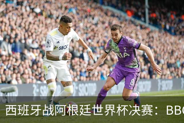 西班牙战阿根廷世界杯决赛：BBC与ITV同播，首引半场秀巨星云集