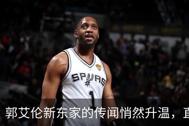 郭艾伦新东家的传闻悄然升温，直言渴望与杜锋合作