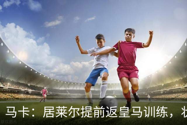 马卡：居莱尔提前返皇马训练，状态获穆帅认可