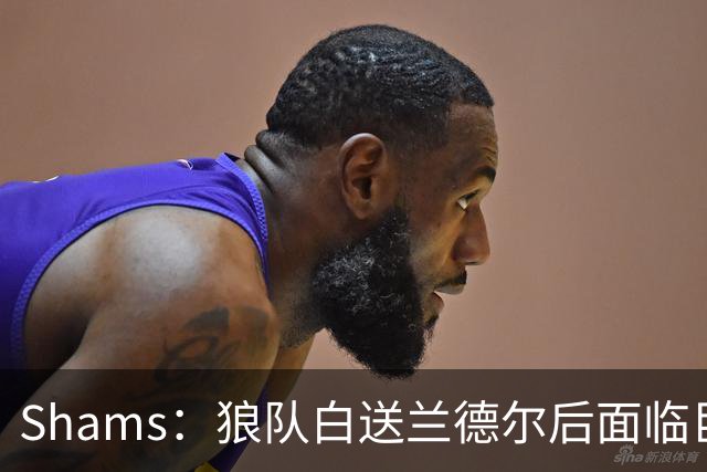 Shams：狼队白送兰德尔后面临巨大舆论压力 必须引进球星安抚华子